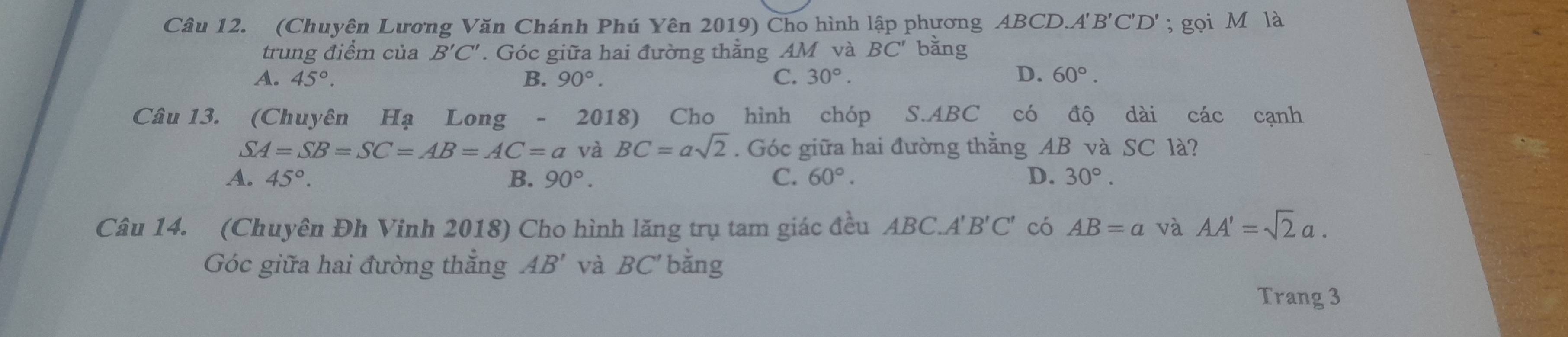 (Chuyên Lương Văn Chánh Phú Yên 2019) Cho hình lập phương ABCD.A'' B'C'D'; gọi M là
trung điểm của B'C'. Góc giữa hai đường thằng AM và BC' bǎng
A. 45°. B. 90°. C. 30°. D. 60°. 
Câu 13. (Chuyên Hạ Long - 2018) Cho hình chóp S. ABC có độ dài các cạnh
SA=SB=SC=AB=AC=a và BC=asqrt(2). Góc giữa hai đường thăng AB và SC là?
A. 45°. B. 90°. C. 60°. D. 30°. 
Câu 14. (Chuyên Đh Vinh 2018) Cho hình lăng trụ tam giác đều . ABC.A'B'C' có AB=a và AA'=sqrt(2)a. 
Góc giữa hai đường thẳng AB' và BC' bằng
Trang 3