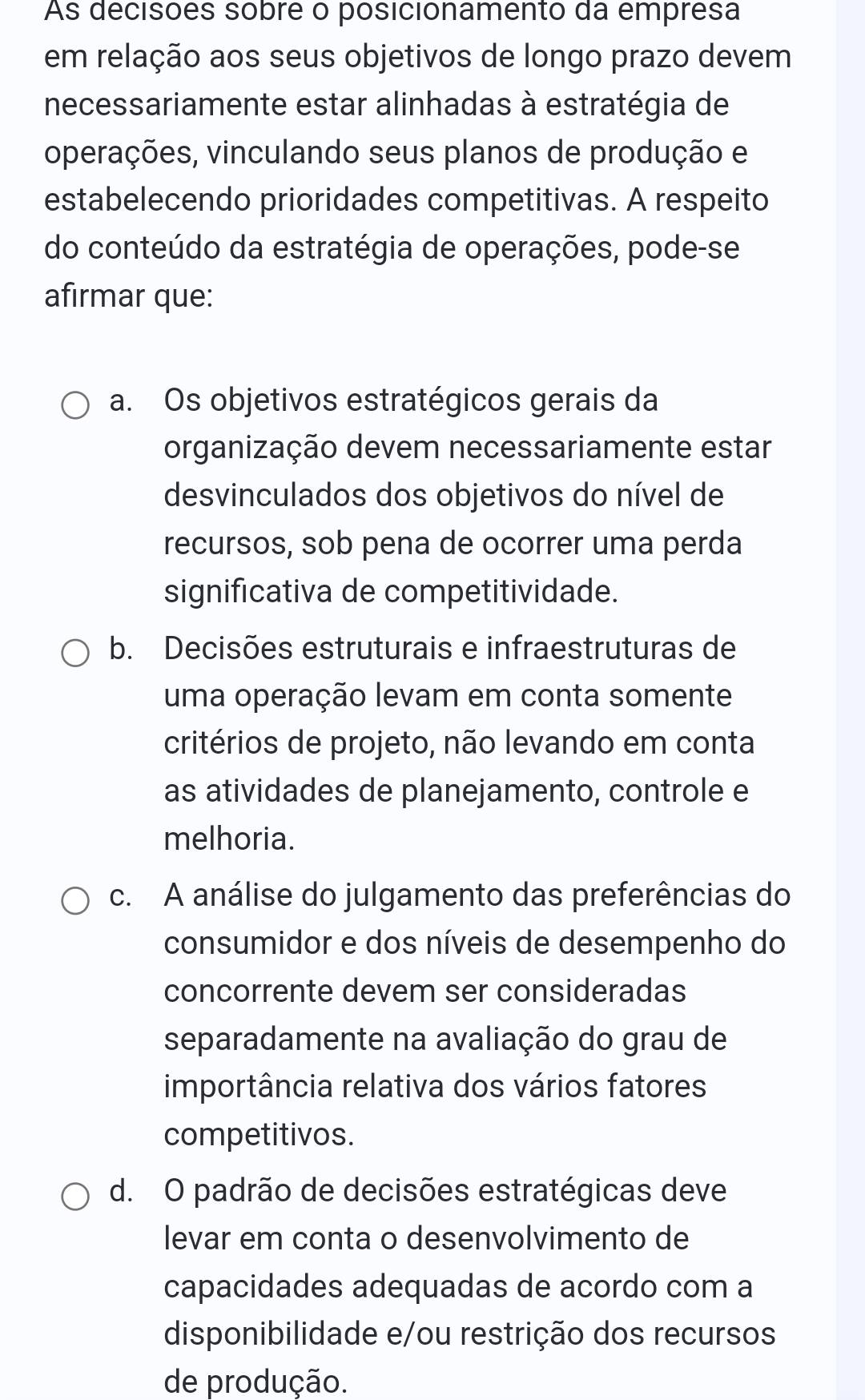 As decisões sobre o posicionamento da empresa
em relação aos seus objetivos de longo prazo devem
necessariamente estar alinhadas à estratégia de
operações, vinculando seus planos de produção e
estabelecendo prioridades competitivas. A respeito
do conteúdo da estratégia de operações, pode-se
afirmar que:
a. Os objetivos estratégicos gerais da
organização devem necessariamente estar
desvinculados dos objetivos do nível de
recursos, sob pena de ocorrer uma perda
significativa de competitividade.
b. Decisões estruturais e infraestruturas de
uma operação levam em conta somente
critérios de projeto, não levando em conta
as atividades de planejamento, controle e
melhoria.
c. A análise do julgamento das preferências do
consumidor e dos níveis de desempenho do
concorrente devem ser consideradas
separadamente na avaliação do grau de
importância relativa dos vários fatores
competitivos.
d. O padrão de decisões estratégicas deve
levar em conta o desenvolvimento de
capacidades adequadas de acordo com a
disponibilidade e/ou restrição dos recursos
de produção.