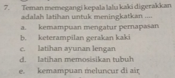 Teman memegangi kepala lalu kaki digerakkan
adalah latihan untuk meningkatkan ....
a. kemampuan mengatur pernapasan
b. keterampilan gerakan kaki
c. latihan ayunan lengan
d. latihan memosisikan tubuh
e. kemampuan meluncur di air