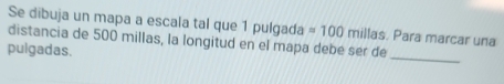 Se dibuja un mapa a escala tal que 1 pulgada =100 millas. Para marcar una 
distancia de 500 millas, la longitud en el mapa debé ser de 
_ 
pulgadas.
