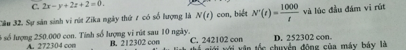 C. 2x-y+2z+2=0. 
Câu 32. Sự sản sinh vi rút Zika ngày thứ 7 có số lượng là N(t) con, biết N'(t)= 1000/t  và lúc đầu đám vi rút
ố số lượng 250.000 con. Tính số lượng vi rút sau 10 ngày.
A. 272304 con B. 212302 con C. 242102 con D. 252302 con.
viới với vân tốc chuyền đông của máy báy là