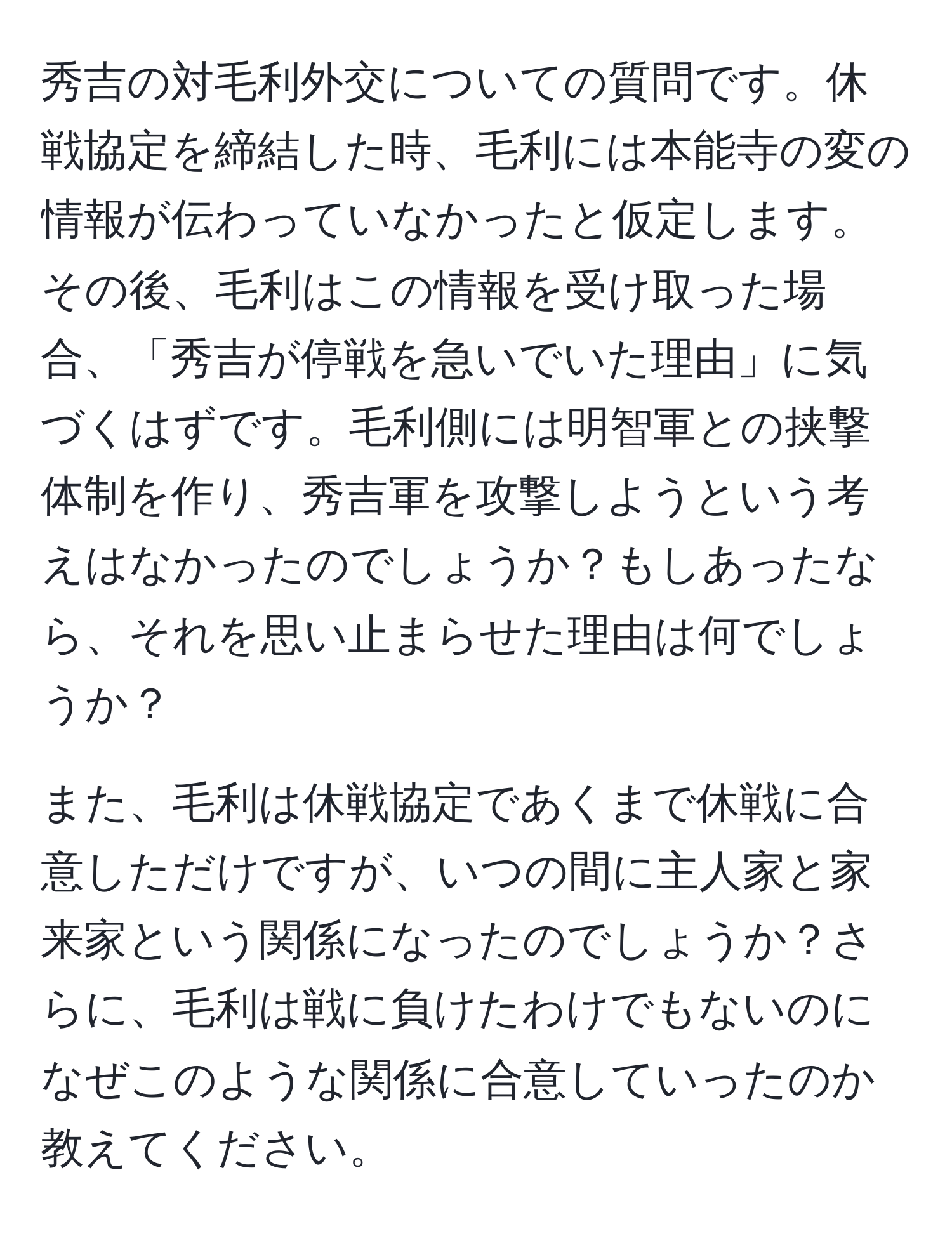 秀吉の対毛利外交についての質問です。休戦協定を締結した時、毛利には本能寺の変の情報が伝わっていなかったと仮定します。その後、毛利はこの情報を受け取った場合、「秀吉が停戦を急いでいた理由」に気づくはずです。毛利側には明智軍との挟撃体制を作り、秀吉軍を攻撃しようという考えはなかったのでしょうか？もしあったなら、それを思い止まらせた理由は何でしょうか？

また、毛利は休戦協定であくまで休戦に合意しただけですが、いつの間に主人家と家来家という関係になったのでしょうか？さらに、毛利は戦に負けたわけでもないのになぜこのような関係に合意していったのか教えてください。