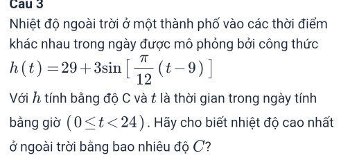 Cau 3 
Nhiệt độ ngoài trời ở một thành phố vào các thời điểm 
khác nhau trong ngày được mô phỏng bởi công thức
h(t)=29+3sin [ π /12 (t-9)]
Với h tính bằng độ C và t là thời gian trong ngày tính 
bằng giờ (0≤ t<24). Hãy cho biết nhiệt độ cao nhất 
ở ngoài trời bằng bao nhiêu độ C?