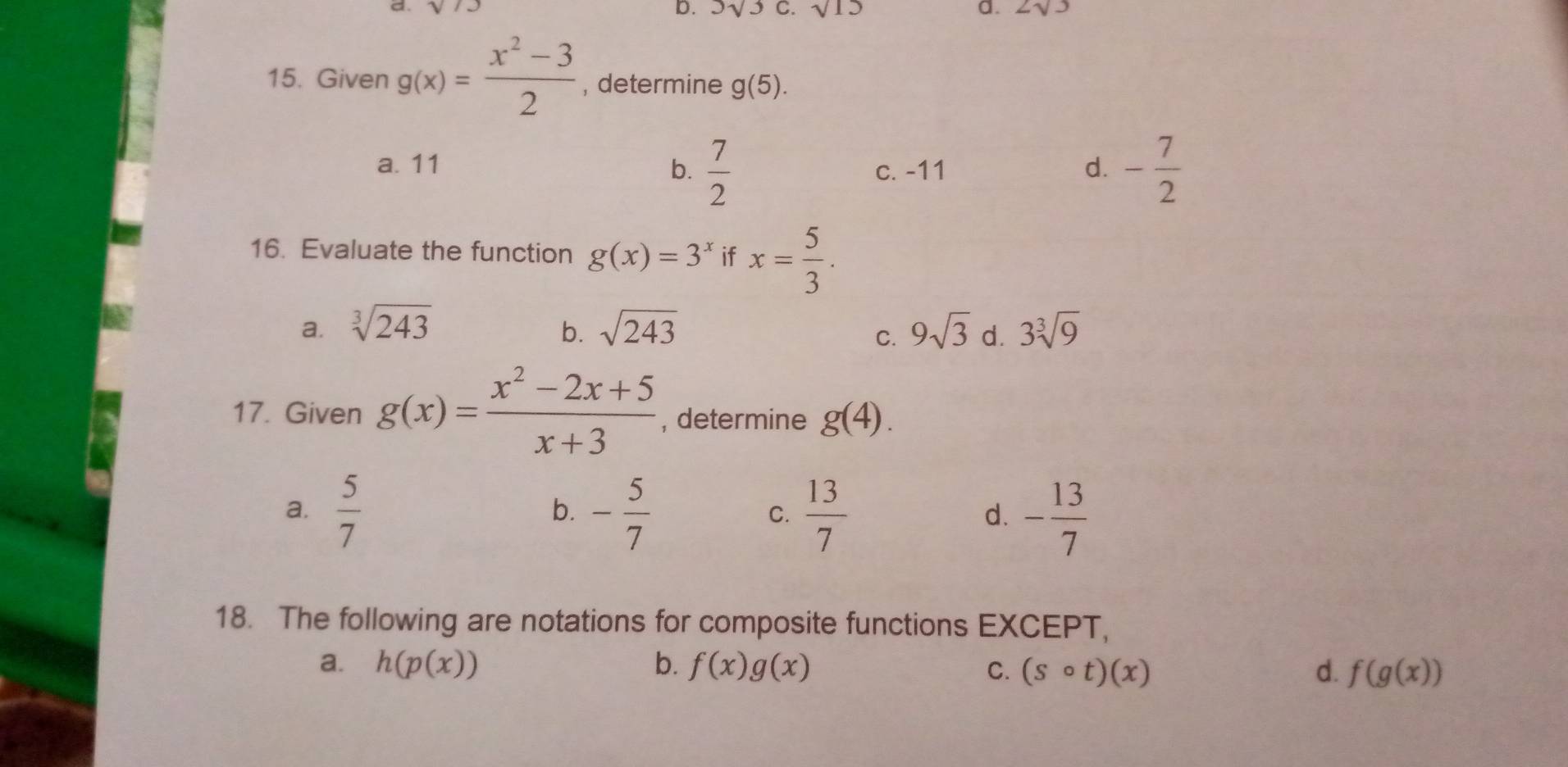 sqrt(13) D. 3sqrt(3) C. sqrt(15) a. 2sqrt(3)
15. Given g(x)= (x^2-3)/2  , determine g(5).
a. 11 b.  7/2  c. -11 d. - 7/2 
16. Evaluate the function g(x)=3^x if x= 5/3 .
a. sqrt[3](243) sqrt(243) 9sqrt(3) d. 3sqrt[3](9)
b.
C.
17. Given g(x)= (x^2-2x+5)/x+3  , determine g(4).
a.  5/7  - 5/7   13/7  - 13/7 
b.
C.
d.
18. The following are notations for composite functions EXCEPT,
a. h(p(x)) b. f(x)g(x) C. (scirc t)(x) d. f(g(x))