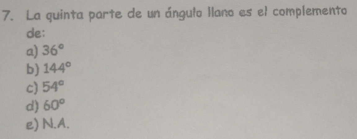 La quinta parte de un ángulo llano es el complemento
de:
a) 36°
b) 144°
c) 54°
d) 60°
e) N.A.