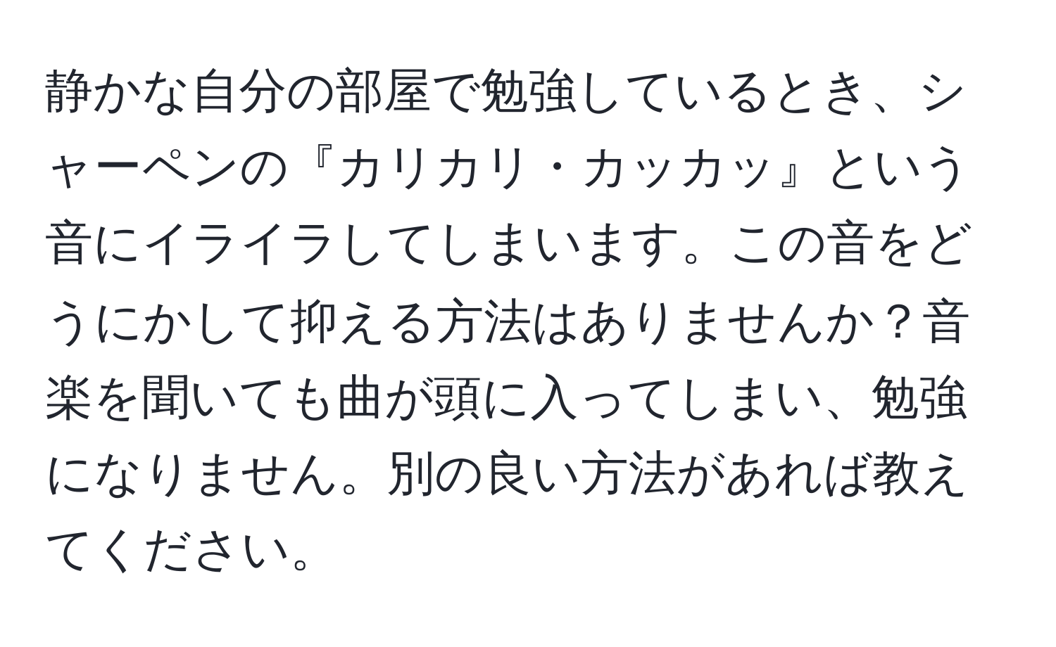 静かな自分の部屋で勉強しているとき、シャーペンの『カリカリ・カッカッ』という音にイライラしてしまいます。この音をどうにかして抑える方法はありませんか？音楽を聞いても曲が頭に入ってしまい、勉強になりません。別の良い方法があれば教えてください。