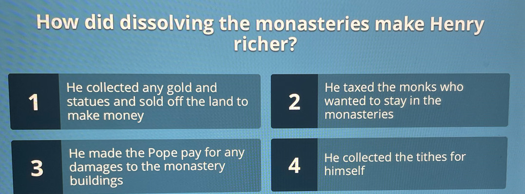 How did dissolving the monasteries make Henry
richer?
He collected any gold and He taxed the monks who
wanted to stay in the
1 statues and sold off the land to 2 monasteries
make money
He made the Pope pay for any He collected the tithes for
4
3 damages to the monastery himself
buildings