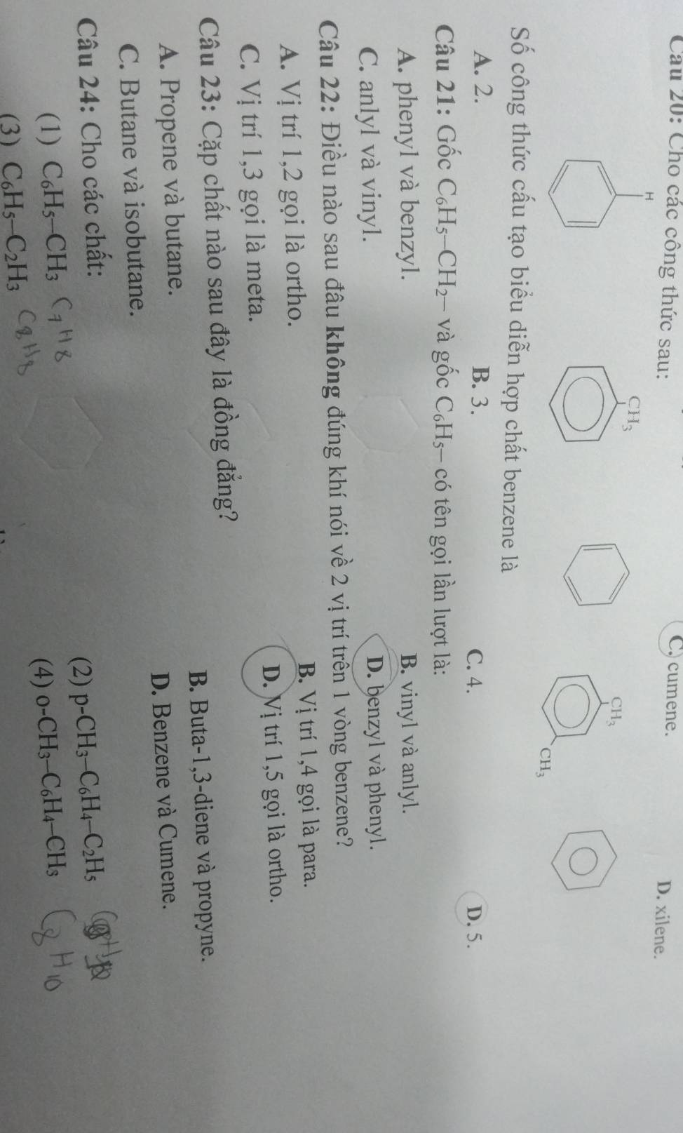 C) cumene.
Cầu 20: Cho các công thức sau: D. xilene.
H
CH_3
CH_3
CH_3
Số công thức cấu tạo biểu diễn hợp chất benzene là
A. 2. B. 3.
C. 4. D. 5.
Câu 21: Gốc C_6H_5-CH_2- và gốc C_6H 3- có tên gọi lần lượt là:
A. phenyl và benzyl. B. vinyl và anlyl.
C. anlyl và vinyl. D. benzyl và phenyl.
Câu 22: Điều nào sau đầu không đúng khí nói về 2 vị trí trên 1 vòng benzene?
B. Vị trí 1, 4 gọi là para.
A. Vị trí 1, 2 gọi là ortho.
D. Vị trí 1,5 gọi là ortho.
C. Vị trí 1, 3 gọi là meta.
Câu 23: Cặp chất nào sau đây là đồng đẳng?
B. Buta-1, 3 -diene và propyne.
A. Propene và butane.
D. Benzene và Cumene.
C. Butane và isobutane.
Câu 24: Cho các chất:
(2) p-CH_3-C_6H_4-C_2H_5
(1) C_6H_5-CH_3 _0-CH_3-C_6H_4-CH_3
(4)
(3) C_6H_5-C_2H_3