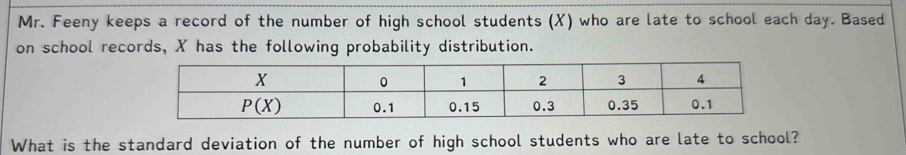 Mr. Feeny keeps a record of the number of high school students (X) who are late to school each day. Based
on school records, X has the following probability distribution.
What is the standard deviation of the number of high school students who are late to school?