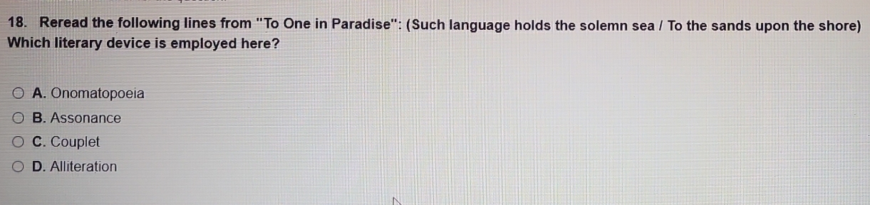 Reread the following lines from "To One in Paradise': (Such language holds the solemn sea / To the sands upon the shore)
Which literary device is employed here?
A. Onomatopoeia
B. Assonance
C. Couplet
D. Alliteration