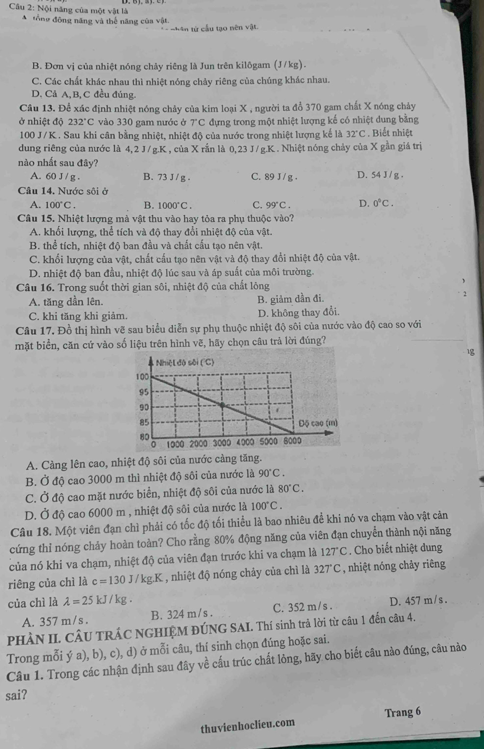 Nội năng của một vật là
A đổng đông năng và thế năng của vật.
n hên từ cấu tạo nên vật.
B. Đơn vị của nhiệt nóng chảy riêng là Jun trên kilôgam (J/kg).
C. Các chất khác nhau thì nhiệt nóng chảy riêng của chúng khác nhau.
D, Cả A, B, C đều đúng.
Câu 13. Để xác định nhiệt nóng chảy của kim loại X , người ta đổ 370 gam chất X nóng chảy
ở nhiệt độ 232°C vào 330 gam nước ở 7°C đựng trong một nhiệt lượng kế có nhiệt dung bằng
100 J/K . Sau khi cân bằng nhiệt, nhiệt độ của nước trong nhiệt lượng kế là 32°C. Biết nhiệt
dung riêng của nước là 4,2 J / g.K , của X rắn là 0,23 J/g.K . Nhiệt nóng chảy của X gần giá trị
nào nhất sau d ây?
A. 60J/ g . B. 73 J / g . C. 89 J / g . D. 54 J / g .
Câu 14. Nước sôi ở
A. 100°C. B. 1000°C. C. 99°C.
D. 0°C.
Câu 15. Nhiệt lượng mà vật thu vào hay tỏa ra phụ thuộc vào?
A. khối lượng, thể tích và độ thay đổi nhiệt độ của vật.
B. thể tích, nhiệt độ ban đầu và chất cấu tạo nên vật.
C. khối lượng của vật, chất cấu tạo nên vật và độ thay đổi nhiệt độ của vật.
D. nhiệt độ ban đầu, nhiệt độ lúc sau và áp suất của môi trường.
Câu 16. Trong suốt thời gian sôi, nhiệt độ của chất lỏng
A. tăng dần lên. B. giảm dần đi.
C. khi tăng khi giảm. D. không thay đổi.
Câu 17. Đồ thị hình vẽ sau biểu diễn sự phụ thuộc nhiệt độ sôi của nước vào độ cao so với
mặt biển, căn cứ vào số liệu trên hình vẽ, hãy chọn câu trả lời đúng?
1g
A. Càng lên cao, nhiệt độ sôi của nước càng tăng.
B. Ở độ cao 3000 m thì nhiệt độ sôi của nước là 90°C.
C. Ở độ cao mặt nước biển, nhiệt độ sôi của nước là 80°C.
D. Ở độ cao 6000 m , nhiệt độ sôi của nước là 100°C.
Câu 18. Một viên đạn chì phải có tốc độ tối thiểu là bao nhiêu để khi nó va chạm vào vật cản
cứng thỉ nóng chảy hoàn toàn? Cho rằng 80% động năng của viên đạn chuyển thành nội năng
của nó khi va chạm, nhiệt độ của viên đạn trước khi va chạm là 127°C. Cho biết nhiệt dung
riêng của chì là c=130J/kg.K , nhiệt độ nóng chảy của chì là 327°C , nhiệt nóng chảy riêng
của chì là lambda =25kJ/kg D. 457 m / s .
A. 357 m/s . B. 324 m/s . C. 352 m/s .
PHÀN II. CÂU TRÁC NGHIỆM ĐÚNG SAI. Thí sinh trả lời từ câu 1 đến câu 4.
Trong mỗi ý a), b), c), d) ở mỗi câu, thí sinh chọn đúng hoặc sai.
Câu 1. Trong các nhận định sau đây về cấu trúc chất lòng, hãy cho biết câu nào đúng, câu nào
sai?
Trang 6
thuvienhoclieu.com