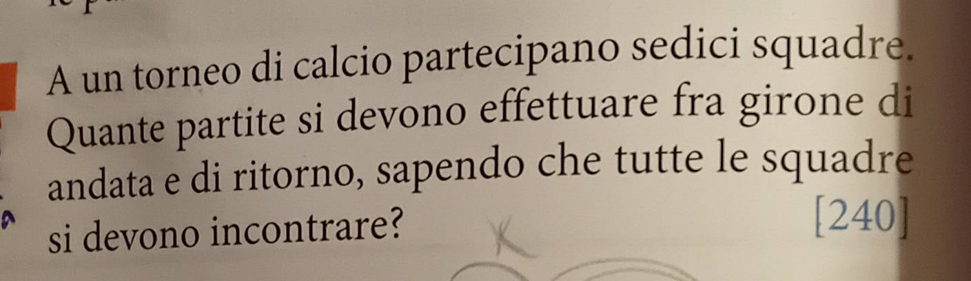 A un torneo di calcio partecipano sedici squadre. 
Quante partite si devono effettuare fra girone di 
andata e di ritorno, sapendo che tutte le squadre 
si devono incontrare? 
[240]