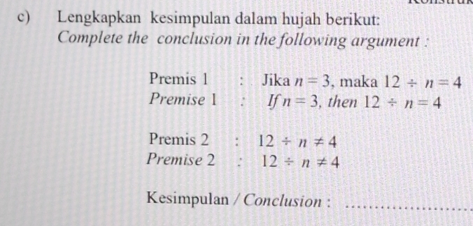 Lengkapkan kesimpulan dalam hujah berikut: 
Complete the conclusion in the following argument : 
Premis 1 :. Jika n=3 , maka 12/ n=4
Premise 1  : If n=3 , then 12/ n=4
Premis 2:12/ n!= 4
Premise 2 : 12/ n!= 4
Kesimpulan / Conclusion :_