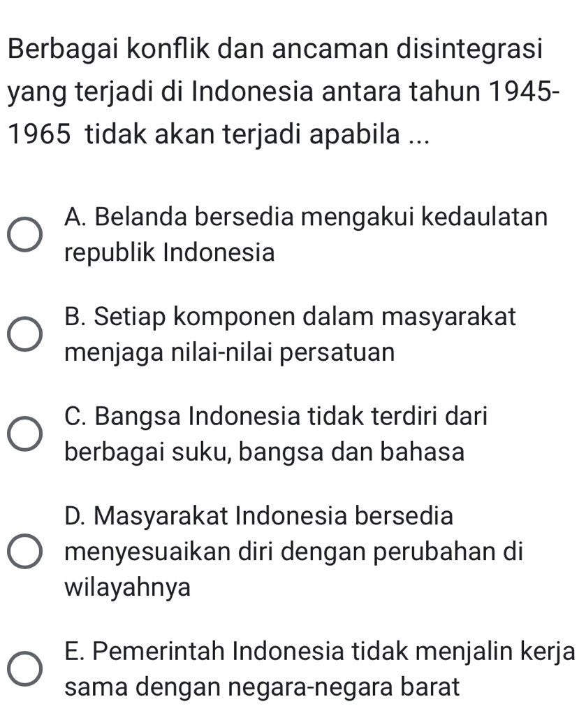 Berbagai konflik dan ancaman disintegrasi
yang terjadi di Indonesia antara tahun 1945-
1965 tidak akan terjadi apabila ...
A. Belanda bersedia mengakui kedaulatan
republik Indonesia
B. Setiap komponen dalam masyarakat
menjaga nilai-nilai persatuan
C. Bangsa Indonesia tidak terdiri dari
berbagai suku, bangsa dan bahasa
D. Masyarakat Indonesia bersedia
menyesuaikan diri dengan perubahan di
wilayahnya
E. Pemerintah Indonesia tidak menjalin kerja
sama dengan negara-negara barat