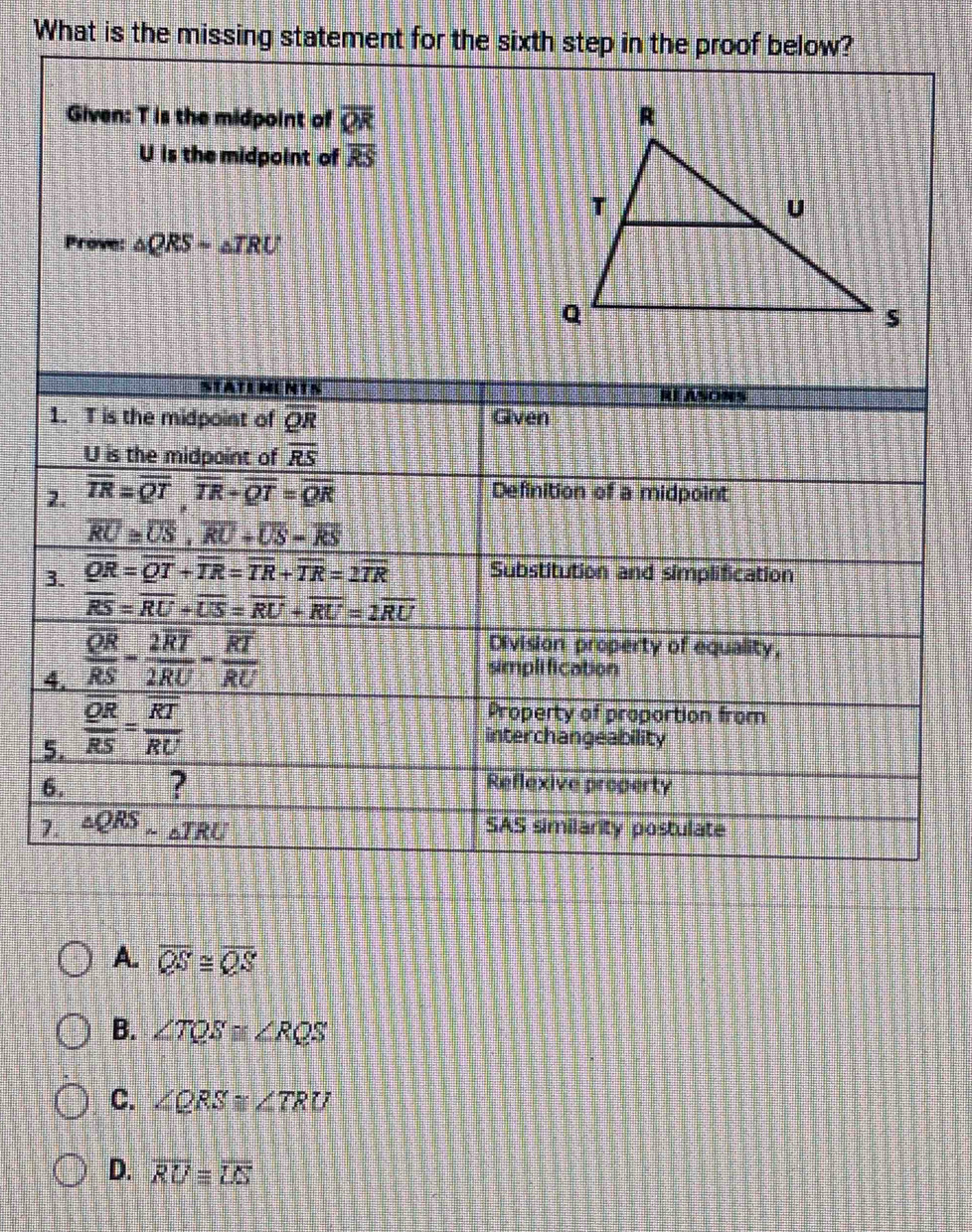 What is the missing statement for the sixth step in the proof below?
Given: T is the midpoint of overline QR
U is the midpoint of overline RS
Prove: △ QRS=△ TRU
STATEMENTS RE ASONS
1. T is the midpoint of OR Given
U is the midpoint of overline RS
2. overline TR=overline QT, overline TR+overline QT=overline QR Definition of a midpoint
overline RU≌ overline US, overline RU+overline US-overline RS
3. overline QR=overline QT+overline TR=overline TR+overline TR=2overline TR Substitution and simplification
overline RS=overline RU+overline US=overline RU+overline RU=2overline RU
Division property of equality,
4. frac overline QRRS-frac overline 2RT2RU-frac overline RTRU simplification
Property of proportion from
5. frac overline QRoverline RS=frac overline RToverline RU interchangeability
6. ? Reflexive property
7. △ QRSsim △ TRU SAS similarity postulate
A. overline QS≌ overline QS
B. ∠ TQS≌ ∠ RQS
C. ∠ QRS≌ ∠ TRU
D. overline RUequiv overline LS