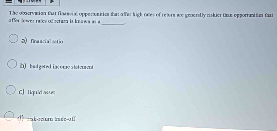 The observation that financial opportunities that offer high rates of return are generally riskier than opportunities that
offer lower rates of return is known as a_ .
a) financial ratio
b) budgeted income statement
C) liquid asset
d) risk-return trade-off