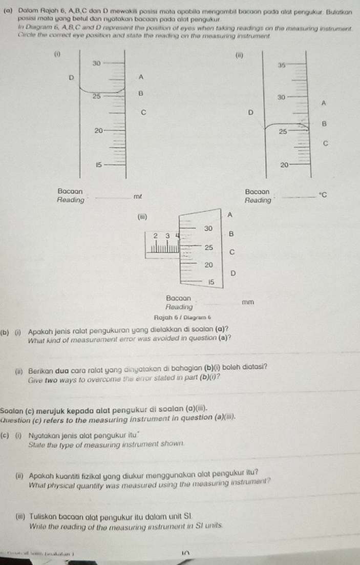 Dalam Rajah 6, A, B, C dan D mewakili posisi mota apabila mengambil bacaon pada alat pengukur. Bulatkan 
pasisi mata yang betul dan nyatakan bacaan pada alat pengukur 
In Diagram 6, A, B, C and D represent the position of eyes when taking readings on the measuring instrument 
Circle the correct eye position and state the reading on the measuring instrument
ω (ii)
30
35
D 
A
25 B
30
A 
C 
D 
B
20
25
C
15
20
Bacaan Bacaan°C 
Reading _me Reading_ 
Bacaan 
Reading mm 
Rojoh 6 / Diagram 6 
(b) (i) Apakah jenis ralat pengukuran yang dielakkan di soalan (a)? 
What kind of measurement error was avoided in question (a)? 
(ii) Berikan dua cara ralat yang ainyatakan di bahagian (b)(i) boleh diatasi? 
Give two ways to overcome the enor stated in part (b)(i)? 
Soalan (c) merujuk kepada alat pengukur di soalan (a)(iii). 
Question (c) refers to the measuring instrument in question (a)(iii). 
(c) (i) Nyatakan jenis alat pengukur itu.” 
State the type of measuring instrument shown. 
(ii) Apakah kuantiti fizikal yang diukur menggunakan alat pengukur itu? 
What physical quantity was measured using the measuring instrument? 
(iii) Tuliskan bacaan alat pengukur itu dalam unit SL 
Write the reading of the measuring instrument in SI units 
1^