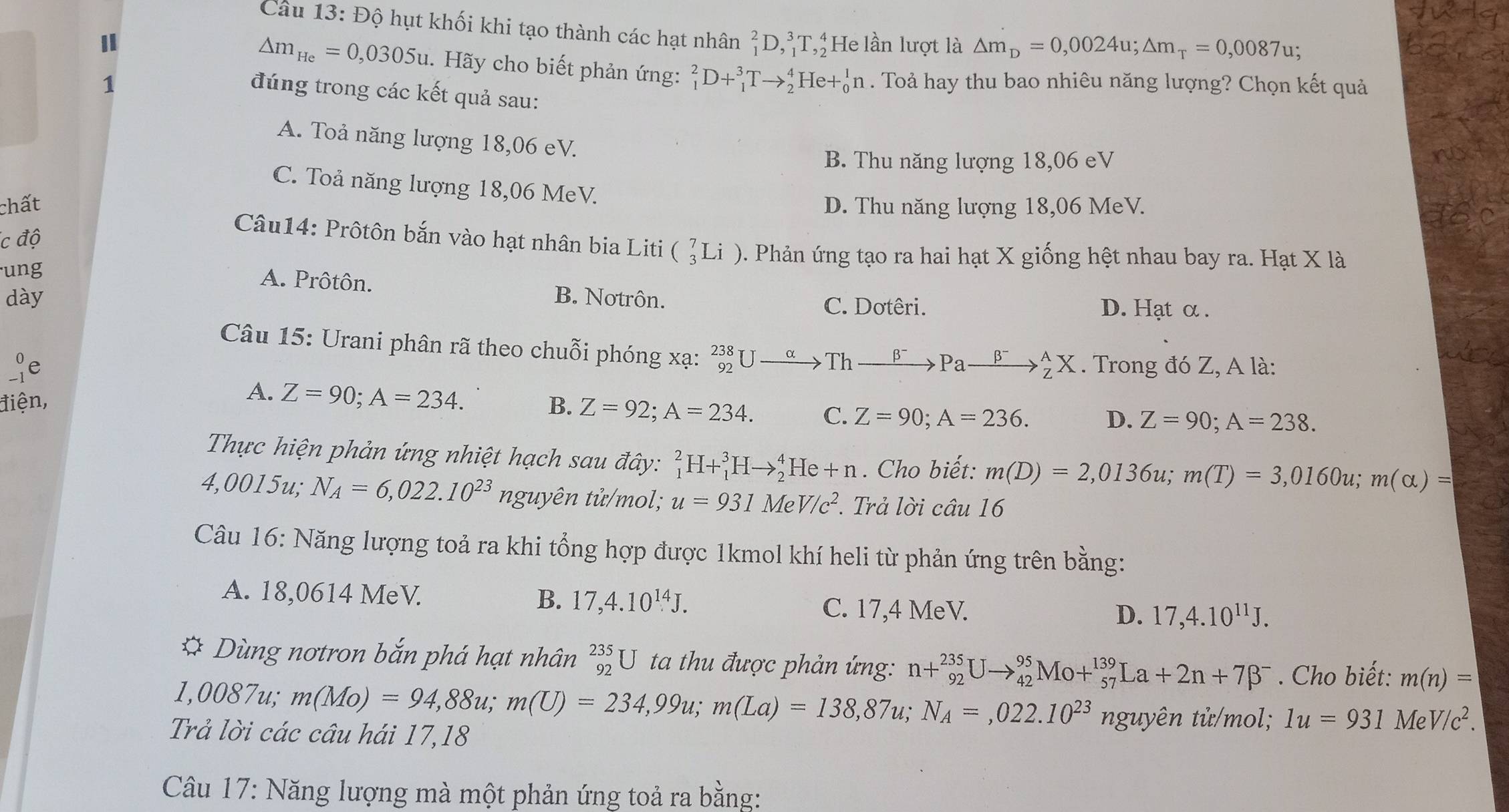 Độ hụt khối khi tạo thành các hạt nhân _1^(2D,_1^3T,_2^4 He lần lượt là △ m_D)=0,0024u;△ m_T=0,0087u;
△ m_He=0,0305u.  Hãy cho biết phản ứng: _1^(2D+_1^3Tto _2^4He+_0^1n
1 . Toả hay thu bao nhiêu năng lượng? Chọn kết quả
đúng trong các kết quả sau:
A. Toả năng lượng 18,06 eV.
B. Thu năng lượng 18,06 eV
C. Toả năng lượng 18,06 MeV.
chất D. Thu năng lượng 18,06 MeV.
íc độ
Câu14: Prôtôn bắn vào hạt nhân bia Liti
ung _3^7Li) 0. Phản ứng tạo ra hai hạt X giống hệt nhau bay ra. Hạt X là
A. Prôtôn.
dày B. Notrôn. D. Hạt α .
C. Dotêri.
Câu 15: Urani phân rã theo chuỗi phóng xạ: _(92)^(238)Uto Thxrightarrow beta ^-)Paxrightarrow beta^-_Z^(AX. Trong đó Z, A là:
e
A. Z=90;A=234.
điện, B. Z=92;A=234. C. Z=90;A=236. D. Z=90;A=238.
Thực hiện phản ứng nhiệt hạch sau đây: _1^2H+_1^3Hto _2^4He+n. Cho biết: m(D)=2,0136u;m(T)=3,0160u;m(alpha )=
4,0015u; N_A)=6,022.10^(23) nguyên tử/mol; u=931MeV/c^2. Trả lời chat au16
Câu 16: Năng lượng toả ra khi tổng hợp được 1kmol khí heli từ phản ứng trên bằng:
A. 18,0614 MeV. B. 17,4.10^(14)J. C. 17,4 MeV.
D. 17,4.10^(11)J.
* Dùng nơtron bắn phá hạt nhân _(92)^(235)U ta thu được phản ứng: n+_(92)^(235)Uto _(42)^(95)Mo+_(57)^(139)La+2n+7beta^-. Cho biết: m(n)=
1,0087u; m(Mo)=94,88u;m(U)=234,99u;m(La)=138,87u;N_A=,022.10^(23) n guyên tử/mol; 1u=931MeV/c^2.
Trả lời các câu hái 17,18
Câu 17: Năng lượng mà một phản ứng toả ra bằng: