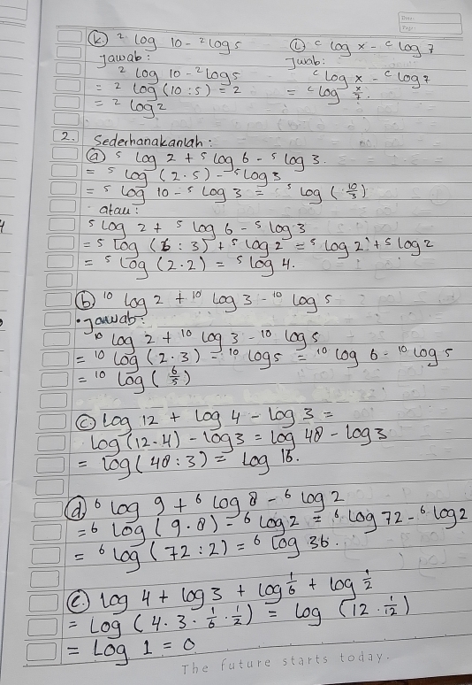 2log 10-log 10-^2 () clog x-clog 7
Jawab: 
Juab:
^2log 10^(-2)log 5 clog x-clog 7
=2log (10:5)=2 =clog^(-1) x/7 .
=2log^2
2. Sederhanakanlah: 
( 5log 2+5log 6-5log 3
=5log (2· 5)-5log 3
=5log 10-5log 3=^5log ( 10/3 )
arau
5log 2+5log 6-5log 3
=5log (6:3)+5log 2=5log 2+5log 2
=slog (2· 2)=slog 4.
b) ^10log 2+^10log 3-^10log 5
gauab?
^10log 2+^10log 3-^10log 5
=^10log (2· 3)=^10log 5=^10log 6·^(10)log 5
=^10log ( 6/5 )
log 12+log 4-log 3=
log (12.4)-log 3=log 48-log 3
=log (4θ :3)=log 16. 
(do^6log 9+^6log 8-^6log 2
=6log (9· 8)-6log 2=6log 72-6log 2
=^6log (72:2)=^6log 36
log 4+log 3+log  1/6 +log  1/2 
=log (4· 3·  1/6 ·  1/2 )=log (12·  1/12 )
frac frac □  =log 1=0 The future starts today.