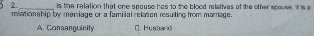 is the relation that one spouse has to the blood relatives of the other spouse. It is a
relationship by marriage or a familial relation resulting from marriage.
A. Consanguinity C. Husband