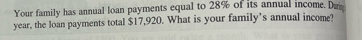 Your family has annual loan payments equal to 28% of its annual income. Durig
year, the loan payments total $17,920. What is your family’s annual income?