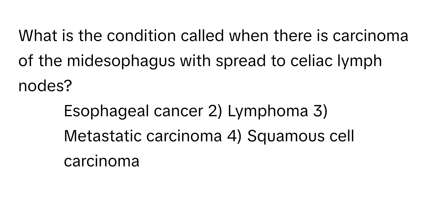 What is the condition called when there is carcinoma of the midesophagus with spread to celiac lymph nodes?

1) Esophageal cancer 2) Lymphoma 3) Metastatic carcinoma 4) Squamous cell carcinoma