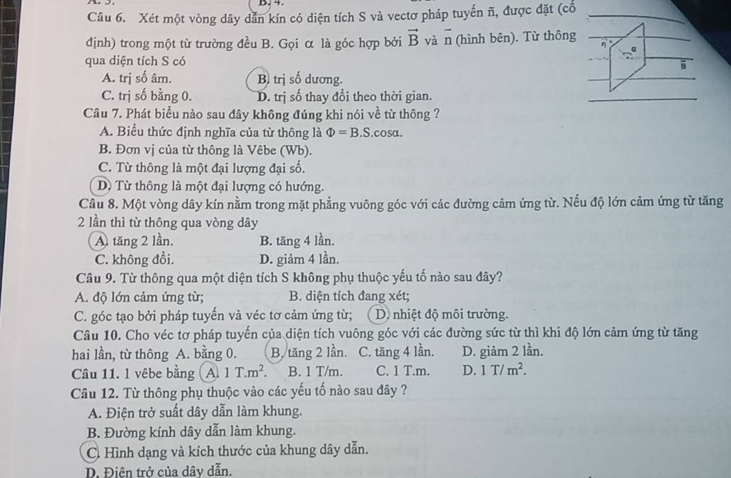 Xét một vòng dây dẫn kín có diện tích S và vectơ pháp tuyến ñ, được đặt (cổ
định) trong một từ trường đều B. Gọi α là góc hợp bởi vector B và vector n (hình bên). Từ thông
a
qua diện tích S có
B
A. trị số âm. B) trị số dương.
C. trị số bằng 0. D. trị số thay đổi theo thời gian.
Câu 7. Phát biểu nào sau đây không đúng khi nói về từ thông ?
A. Biểu thức định nghĩa của từ thông là Phi =B.S.cos alpha .
B. Đơn vị của từ thông là Vêbe (Wb).
C. Từ thông là một đại lượng đại số.
D Từ thông là một đại lượng có hướng.
Câu 8. Một vòng dây kín nằm trong mặt phẳng vuông góc với các đường cảm ứng từ. Nếu độ lớn cảm ứng từ tăng
2 lần thì từ thông qua vòng dây
A. tăng 2 lần. B. tăng 4 lần.
C. không đổi. D. giảm 4 lần.
Câu 9. Từ thông qua một diện tích S không phụ thuộc yếu tố nào sau đây?
A. độ lớn cảm ứng từ; B. diện tích đang xét;
C. góc tạo bởi pháp tuyến và véc tơ cảm ứng từ; D. nhiệt độ môi trường.
Câu 10. Cho véc tơ pháp tuyến của diện tích vuông góc với các đường sức từ thì khi độ lớn cảm ứng từ tăng
hai lần, từ thông A. bằng 0. B. tăng 2 lần. C. tăng 4 lần. D. giảm 2 lần.
Câu 11. l vêbe bằng A 1T.m^2. B. 1 T/m. C. 1 T.m. D. 1T/m^2.
Câu 12. Từ thông phụ thuộc vào các yếu tố nào sau đây ?
A. Điện trở suất dây dẫn làm khung.
B. Đường kính dây dẫn làm khung.
C. Hình dạng và kích thước của khung dây dẫn.
D. Điện trở của dây dẫn.