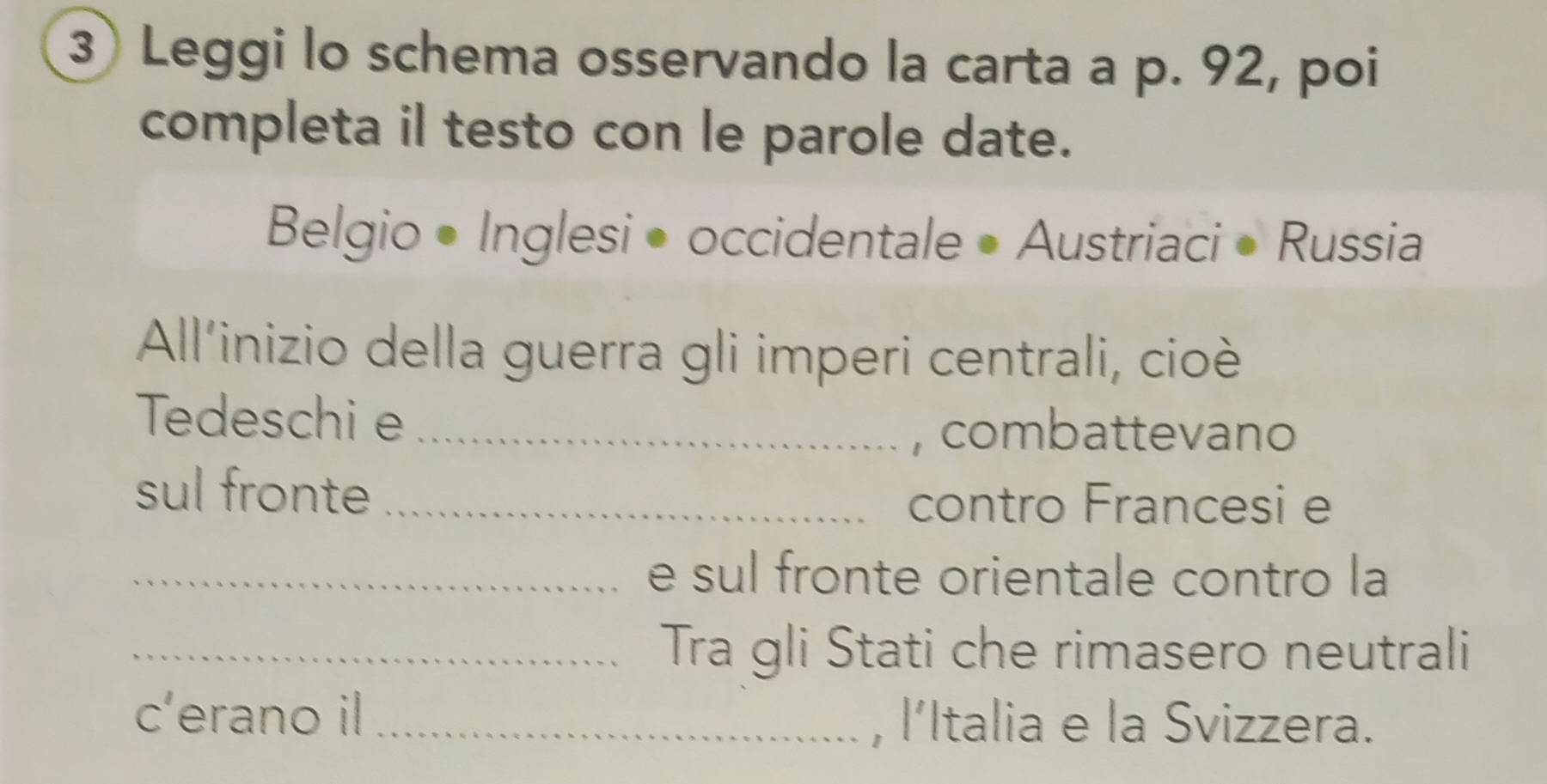 Leggi lo schema osservando la carta a p. 92, poi 
completa il testo con le parole date. 
Belgio • Inglesi • occidentale • Austriaci • Russia 
All'inizio della guerra gli imperi centrali, cioè 
Tedeschi e_ 
, combattevano 
sul fronte_ 
contro Francesi e 
_e sul fronte orientale contro la 
_Tra gli Stati che rimasero neutrali 
c’erano il _, l’Italia e la Svizzera.