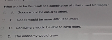 What would be the result of a combination of inflation and flat wages?
A. Goods would be easier to afford.
B. Goods would be more difficult to afford.
C. Consumers would be able to save more.
D. The economy would grow.