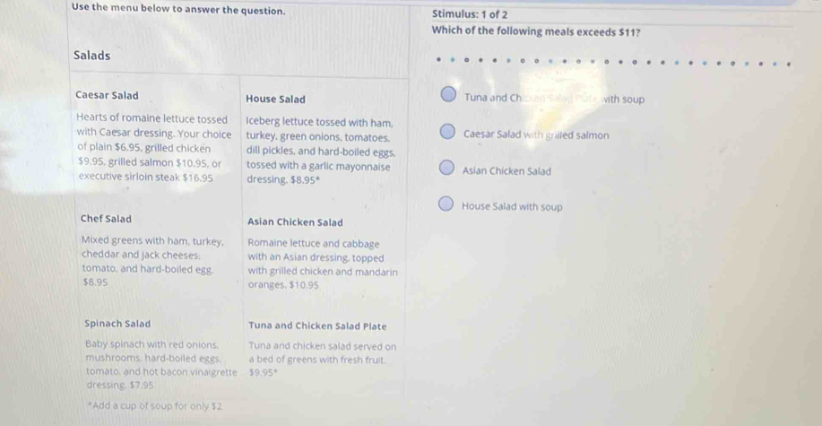 Use the menu below to answer the question. Stimulus: 1 of 2 
Which of the following meals exceeds $11? 
Salads 
Caesar Salad House Salad Tuna and Ch en Salad Piate with soup 
Hearts of romaine lettuce tossed Iceberg lettuce tossed with ham. 
with Caesar dressing. Your choice turkey, green onions, tomatoes. Caesar Salad with grilled salmon 
of plain $6.95, grilled chicken dill pickles, and hard-boiled eggs,
$9.95, grilled salmon $10.95, or tossed with a garlic mayonnaise 
executive sirloin steak $16.95 dressing. $8.95° Asian Chicken Salad 
House Salad with soup 
Chef Salad Asian Chicken Salad 
Mixed greens with ham, turkey. Romaine lettuce and cabbage 
cheddar and jack cheeses. with an Asian dressing, topped 
tomato, and hard-boiled egg. with grilled chicken and mandarin
$8.95 oranges. $10.95
Spinach Salad Tuna and Chicken Salad Plate 
Baby spinach with red onions. Tuna and chicken salad served on 
mushrooms. hard-boiled eggs. a bed of greens with fresh fruit. 
tomato, and hot bacon vinaigrette $9.95°
dressing. $7.95
*Add a cup of soup for only $2