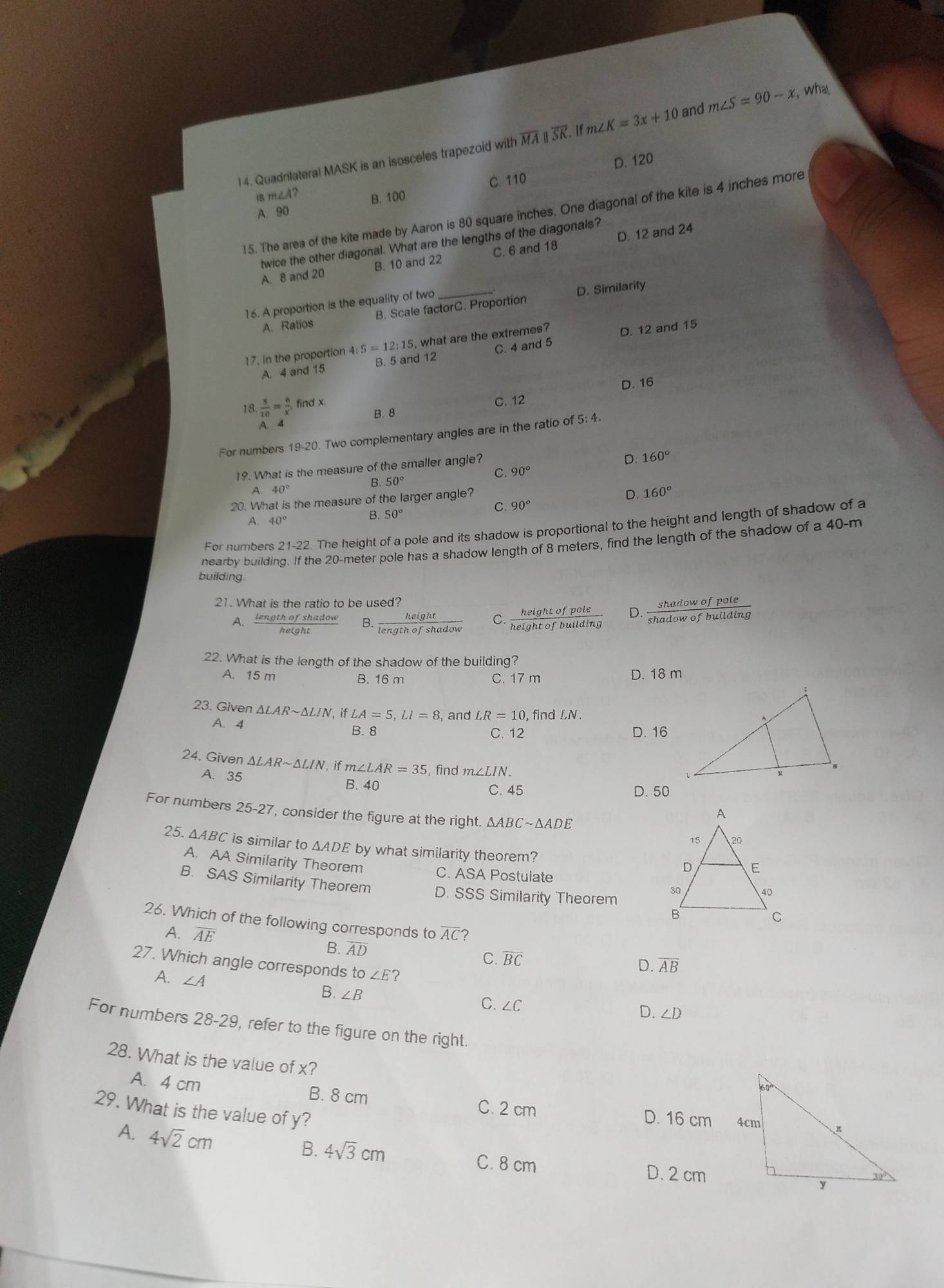 Quadrilateral MASK is an isosceles trapezoid with overline MAparallel overline SK. If m∠ K=3x+10 and m∠ S=90-x , wha
D. 120
C. 110
is m∠ A?
B. 100
A. 90
15. The area of the kite made by Aaron is 80 square inches. One diagonal of the kite is 4 inches more
twice the other diagonal. What are the lengths of the diagonals?
A. 8 and 20 B. 10 and 22 C. 6 and 18 D. 12 and 24
16. A proportion is the equality of two_
A. Ratios B. Scale factorC. Proportion D. Similarity
17. In the proportion 4: :5=12:15 what are the extremes?
D. 12 and 15
A. 4 and 15 B. 5 and 12 C. 4 and 5
D. 16
18.  5/10 = 6/x , find x.
B. 8 C. 12
A. 4
For numbers 19-20 Two complementary angles are in the ratio of 5: 4.
C. 90° D. 160°
19. What is the measure of the smaller angle?
A. 40°
B. 50°
20. What is the measure of the larger angle?
D. 160°
90°
A. 40°
B. 50°
For numbers 21-22. The height of a pole and its shadow is proportional to the height and length of shadow of a
nearby buildir he 20-meter pole has a shadow length of 8 meters, find the length of the shadow of a t
40-m
building.
21. What is the ratio to be used?
A、  lengthofshado/hetaht  B.  height/lengthofshadow  C.  heightofpole/heightofbuilding  D.  shadowofpole/shadowofbuilding 
22. What is the length of the shadow of the building?
A. 15 m B. 16 m C. 17 m D. 18 m
23. Given △ LARsim △ LIN , if LA=5,LI=8 , and LR=10 , find LN .
A. 4 B. 8
C. 12 D. 16
24. Given △ LARsim △ LIN 1, if m∠ LAR=35 , find m∠ LIN.
A. 35
B. 40 C. 45 D. 50
For numbers 25-27 , consider the figure at the right. △ ABCsim △ ADE
25. △ ABC is similar to △ ADE by what similarity theorem?
A. AA Similarity Theorem
C. ASA Postulate
B. SAS Similarity Theorem D. SSS Similarity Theorem
26. Which of the following corresponds to overline AC ？
A. overline AE B. AD
C. overline BC D. overline AB
27. Which angle corresponds to ∠ E ?
A. ∠ A
B. ∠ B
C. ∠ C
D. ∠ D
For numbers 28-29, refer to the figure on the right.
28. What is the value of x?
A. 4 cm B. 8 cm C. 2 cm D. 16 cm
29. What is the value of y?
A. 4sqrt(2)cm
B. 4sqrt(3)cm C. 8 cm 
D. 2 cm