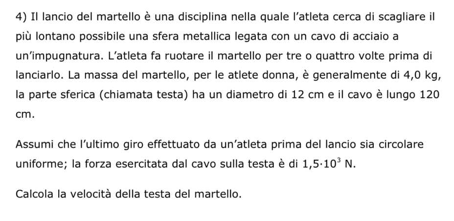 Il lancio del martello è una disciplina nella quale l'atleta cerca di scagliare il 
più lontano possibile una sfera metallica legata con un cavo di acciaio a 
un’impugnatura. L’atleta fa ruotare il martello per tre o quattro volte prima di 
lanciarlo. La massa del martello, per le atlete donna, è generalmente di 4,0 kg, 
la parte sferica (chiamata testa) ha un diametro di 12 cm e il cavo è lungo 120
cm. 
Assumi che l’ultimo giro effettuato da un’atleta prima del lancio sia circolare 
uniforme; la forza esercitata dal cavo sulla testa è di 1,5· 10^3N. 
Calcola la velocità della testa del martello.