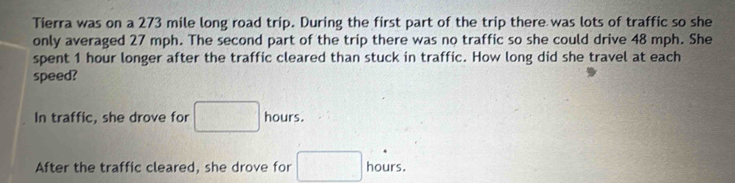 Tierra was on a 273 mile long road trip. During the first part of the trip there was lots of traffic so she
only averaged 27 mph. The second part of the trip there was no traffic so she could drive 48 mph. She
spent 1 hour longer after the traffic cleared than stuck in traffic. How long did she travel at each
speed?
In traffic, she drove for □ hours.
After the traffic cleared, she drove for □ , hours