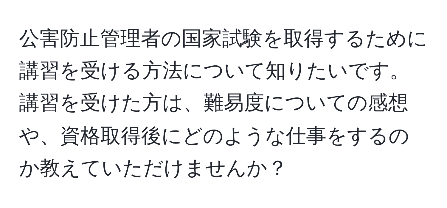 公害防止管理者の国家試験を取得するために講習を受ける方法について知りたいです。講習を受けた方は、難易度についての感想や、資格取得後にどのような仕事をするのか教えていただけませんか？