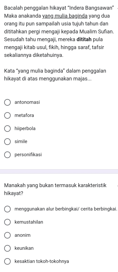 Bacalah penggalan hikayat “Indera Bangsawan”
Maka anakanda yang mulia baginda yang dua
orang itu pun sampailah usia tujuh tahun dan
dititahkan pergi mengaji kepada Mualim Sufıan.
Sesudah tahu mengaji, mereka dititah pula
mengaji kitab usul, fikih, hingga saraf, tafsir
sekaliannya diketahuinya.
Kata “yang mulia baginda” dalam penggalan
hikayat di atas menggunakan majas...
antonomasi
metafora
hiiperbola
simile
personifikasi
Manakah yang bukan termasuk karakteristik
hikayat?
menggunakan alur berbingkai/ cerita berbingkai.
kemustahilan
anonim
keunikan
kesaktian tokoh-tokohnya