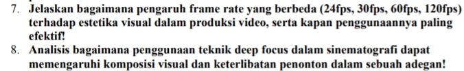 Jelaskan bagaimana pengaruh frame rate yang berbeda (24fps, 30fps, 60fps, 120fps) 
terhadap estetika visual dalam produksi video, serta kapan penggunaannya paling 
efektif! 
8. Analisis bagaimana penggunaan teknik deep focus dalam sinematografi dapat 
memengaruhi komposisi visual dan keterlibatan penonton dalam sebuah adegan!