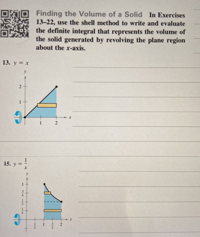 Finding the Volume of a Solid In Exercises 
13-22, use the shell method to write and evaluate 
the definite integral that represents the volume of 
the solid generated by revolving the plane region 
about the x-axis. 
_ 
13. y=x
_ 
_ 
_ 
_ 
_ 
_ 
_ 
15. y= 1/x 
y
1
_
 3/4 
 1/2 
_
 1/4 
x
_ 
_
 1/2  1  3/2  2