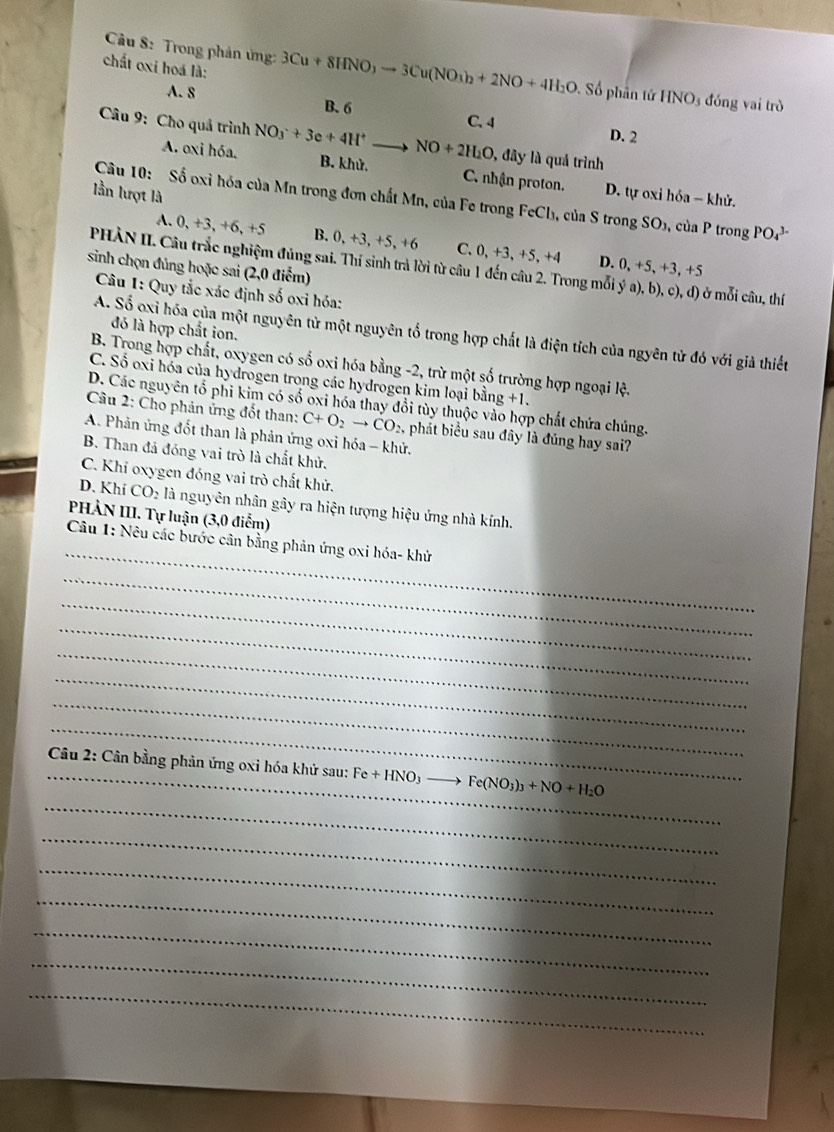 chất oxi hoá là:
Câu 8: Trong phản ứng: 3Cu+8HNO_3to 3Cu(NO_3)_2+2NO+4H_2O. ố phân tứ HNO_3 đóng vai trò
A. 8 B. 6 C. 4
D. 2
* Câu 9: Cho quả trình NO_3^(-+3e+4H^+). NO+2H_2O 1, đây là quả trình
A. oxi hóa. B. khử. C. nhận proton. D. tự oxi hỏa − khử.
lần lượt là
Câu 10: Số oxỉ hóa của Mn trong đơn chất Mn, của Fe trong FeCh₃, của S trong SO_1 , của P trong PO_4^((3-)
A. 0,+3,+6 , +5 B. 0, +3, +5, +6 C. 0,+3,+5,+4
D. 0,+5,+3,+5
PHÀN II. Câu trắc nghiệm đủng sai. Thí sinh trả lời từ câu 1 đến câu 2. Trong mỗi ya),b), c),d) ở ở mỗi câu, thí
sinh chọn đủng hoặc sai (2,0 điểm)
Câu 1: Quy tắc xác định số oxi hóa:
đó là hợp chất ion.
A. Số oxỉ hóa của một nguyên tử một nguyên tổ trong hợp chất là điện tích của ngyên tử đó với giả thiết
B. Trong hợp chất, oxygen có số oxi hóa bằng -2, trừ một số trường hợp ngoại lệ.
C. Số oxi hóa của hydrogen trong các hydrogen kim loại bằng g+1.
D. Các nguyên tổ phi kim có số oxi hóa thay đổi tùy thuộc vào hợp chất chứa chúng.
Câu 2: Cho phản ứng đốt than: C+O_2)to CO_2 , phát biểu sau đây là đúng hay sai?
A. Phản ứng đốt than là phản ứng oxi hóa - khử.
B. Than đá đóng vai trò là chất khử.
C. Khí oxygen đóng vai trò chất khử.
D. Khí CO_2 là nguyên nhân gây ra hiện tượng hiệu ứng nhà kính.
PHẢN III. Tự luận (3,0 điểm)
_
Câu 1: Nêu các bước cân bằng phản ứng oxi hóa- khử
_
_
_
_
_
_
_
_
_ Câu 2: Cân bằng phản ứng oxi hóa khử sau: Fe+HNO_3 Fe(NO_3)_3+NO+H_2O
_
_
_
_
_
_