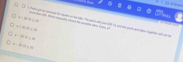 ione É qu 
, All Boceou
LUTTRULL
x+20.15≥ 50
more than $50. Which inequality shows the possible labor costs, a?
8. Pedro got an estimate for repairs on his bike. The parts will cost $20.15, and the parts and labor together will not be
Af changre savea
x+20.15≤ 50
x-20.15≤ 50
x-20.15≥ 50