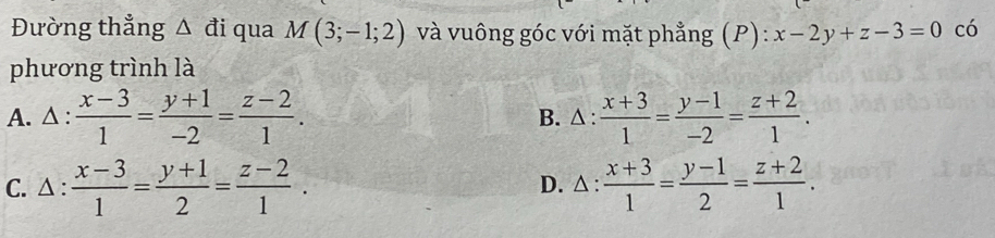 Đường thẳng △ đi qua M(3;-1;2) và vuông góc với mặt phẳng (P): x-2y+z-3=0 có
phương trình là
A. △ :  (x-3)/1 = (y+1)/-2 = (z-2)/1 . B. △ :  (x+3)/1 = (y-1)/-2 = (z+2)/1 .
C. △ :  (x-3)/1 = (y+1)/2 = (z-2)/1 . D. △ :  (x+3)/1 = (y-1)/2 = (z+2)/1 .