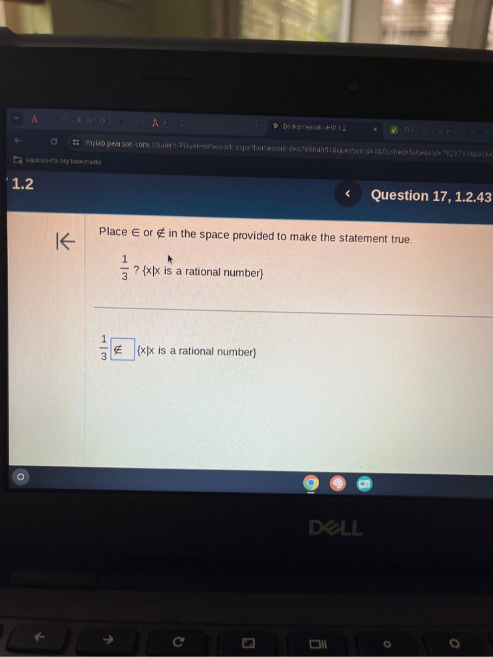 Do Homework - HW 1.2 Th e a H 
mylab.pearson.com/Student/PlayerHomework.aspx?homeworkid=678904051&questionid=1&flushed=false&cid=7923733&back= 
aquinas-sta.org bookmarks 
1.2 
Question 17, 1.2.43 
Place ∈ or ∉ in the space provided to make the statement true.
 1/3  ?  x|x is a rational number
 1/3  xi  x|x is a rational number