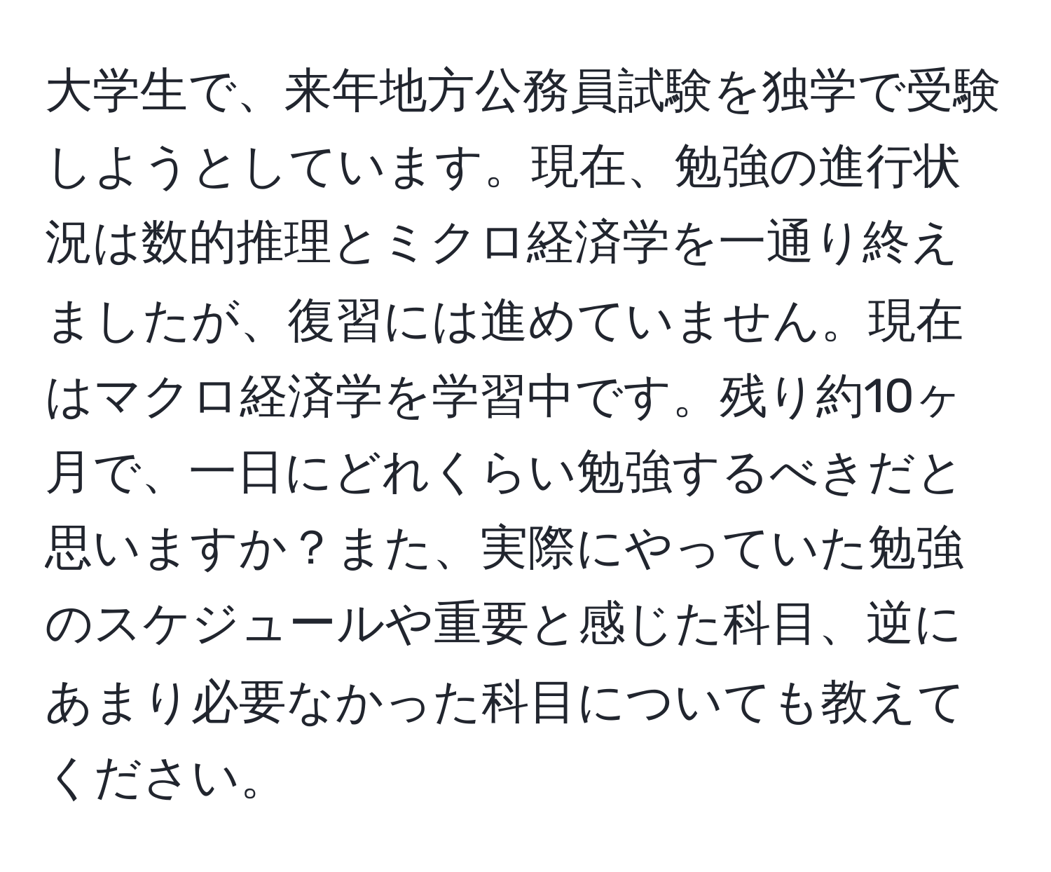 大学生で、来年地方公務員試験を独学で受験しようとしています。現在、勉強の進行状況は数的推理とミクロ経済学を一通り終えましたが、復習には進めていません。現在はマクロ経済学を学習中です。残り約10ヶ月で、一日にどれくらい勉強するべきだと思いますか？また、実際にやっていた勉強のスケジュールや重要と感じた科目、逆にあまり必要なかった科目についても教えてください。