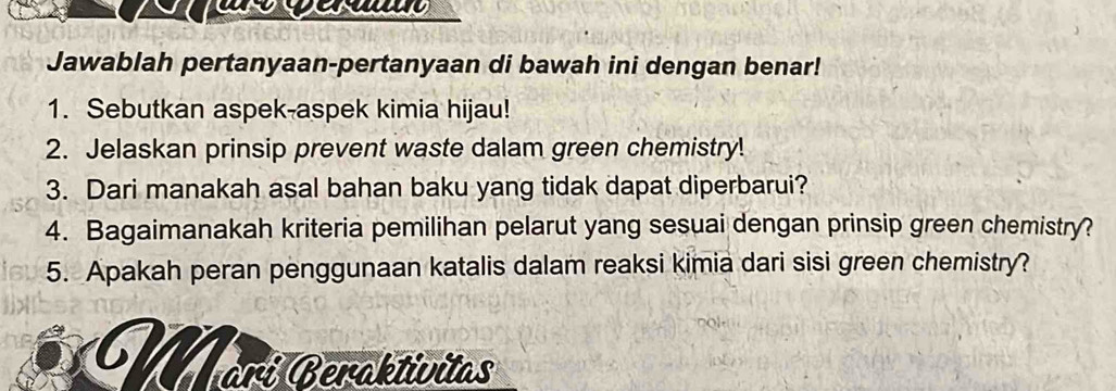 Jawablah pertanyaan-pertanyaan di bawah ini dengan benar! 
1. Sebutkan aspek-aspek kimia hijau! 
2. Jelaskan prinsip prevent waste dalam green chemistry! 
3. Dari manakah asal bahan baku yang tidak dapat diperbarui? 
4. Bagaimanakah kriteria pemilihan pelarut yang sesuai dengan prinsip green chemistry? 
5. Apakah peran penggunaan katalis dalam reaksi kimia dari sisi green chemistry? 
Warí Beraktivitas