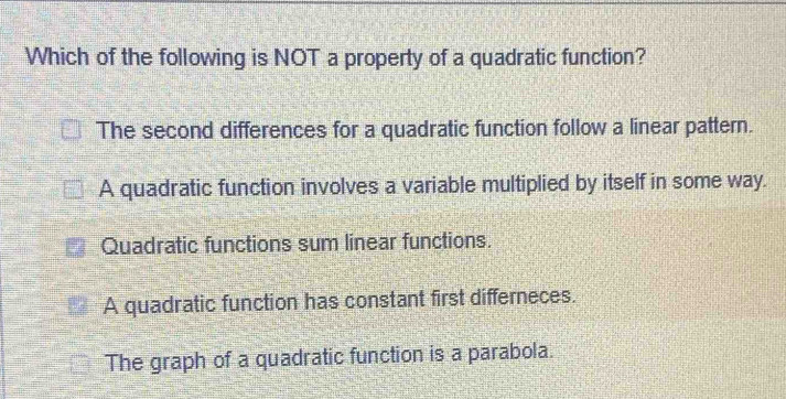 Which of the following is NOT a property of a quadratic function?
The second differences for a quadratic function follow a linear pattern.
A quadratic function involves a variable multiplied by itself in some way.
Quadratic functions sum linear functions.
A quadratic function has constant first differneces.
The graph of a quadratic function is a parabola.