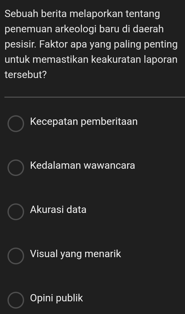 Sebuah berita melaporkan tentang
penemuan arkeologi baru di daerah
pesisir. Faktor apa yang paling penting
untuk memastikan keakuratan laporan
tersebut?
Kecepatan pemberitaan
Kedalaman wawancara
Akurasi data
Visual yang menarik
Opini publik