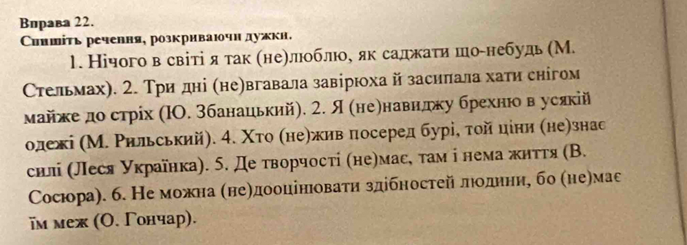 Вирава 22. 
Синшίτь речення, розкриваючн дужκн. 
1. Нічого в світі я так ηнеηлюоблюое як садежати шоенебудь (М. 
Стельмах). 2. Тридні (не)вгавала завірюха й засилала хати снігом 
майжедо стрίх (ΙΟ. 3банацький). 2. Я (неенавндку брехню вусякій 
одежі (М. Ρильський). 4. Χτо (неηжив πосеред бурі, τοй цίни (не)знас 
силі (леся українка). 5. де творчосτί (неηмасе там ⅰ нема жнττя (В. 
Сосюра). 6. Не можна (неηдооцінюоваτη здібностей лιοоοδдηηηηη бо (не)мас 
iм меж (Ο. Γончар).