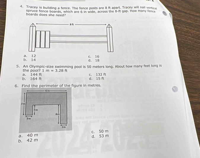 Tracey is building a fence. The fence posts are 8 ft apart. Tracey will nail vertical
spruce fence boards, which are 6 in wide, across the 8-ft gap. How many fence
boards does she need?
a. 12 c. 16
b. 14 d. 18
5. An Olympic-size swimming pool is 50 meters long. About how many feet long is
the pool? 1m=3.28ft
a. 144 ft c. 132 ft
b. 164 ft d. 15 ft
6. Find the perimeter of the figure in metres.
a. 40 m c. 50 m
b. 42 m d. 53 m