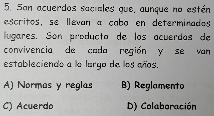 Son acuerdos sociales que, aunque no estén
escritos, se llevan a cabo en determinados
lugares. Son producto de los acuerdos de
convivencia de cada región y se van
estableciendo a lo largo de los años.
A) Normas y reglas B) Reglamento
C) Acuerdo D) Colaboración