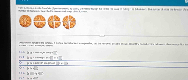 Falix is slloing a tortilta Española (Spanish omelel) by cutting diameters through the center. He plans on cutting 1 to 8 diameters. The number of stices is a function of the
number of diameters. Deacribe the domain and range of the function
o
Describe the range of the function. If multiple correct answers are possible, use the narrowest possible answer. Select the correct choice below and, if necessary, fill in the
answer box(es) within your choice.
A.  y|y is an integer and y≤ □
B.  y|y is an integer and □
C.  y|y is an even integer and Sy
D.  y|y≥ D
E.  y|□ sys□.
F.  v|v≤ 1