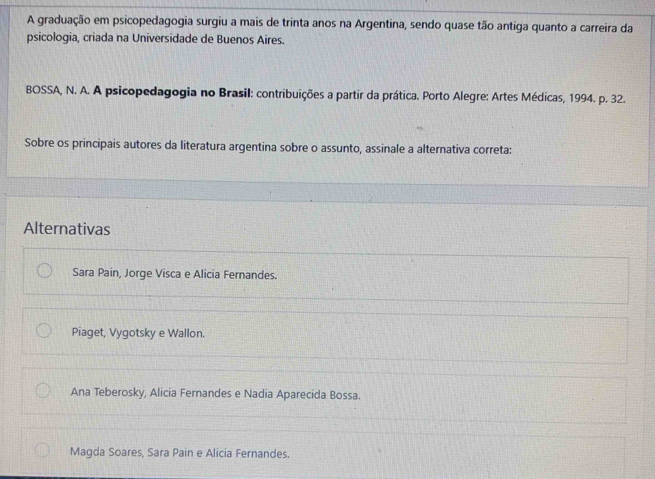 A graduação em psicopedagogia surgiu a mais de trinta anos na Argentina, sendo quase tão antiga quanto a carreira da
psicologia, criada na Universidade de Buenos Aires.
BOSSA, N. A. A psicopedagogia no Brasil: contribuições a partir da prática. Porto Alegre: Artes Médicas, 1994. p. 32.
Sobre os principais autores da literatura argentina sobre o assunto, assinale a alternativa correta:
Alternativas
Sara Pain, Jorge Visca e Alicia Fernandes.
Piaget, Vygotsky e Wallon.
Ana Teberosky, Alicia Fernandes e Nadia Aparecida Bossa.
Magda Soares, Sara Pain e Alicia Fernandes.